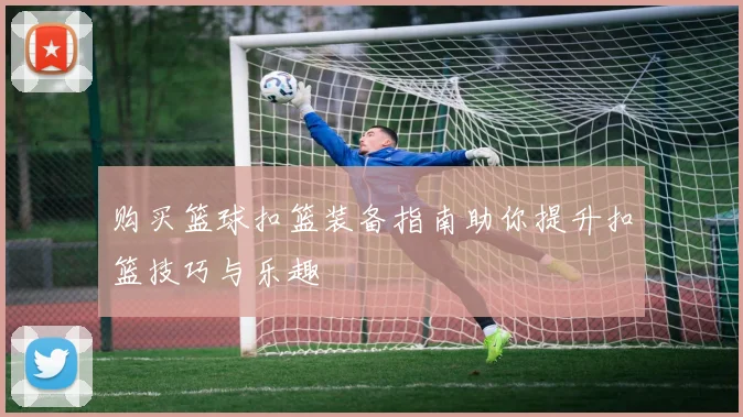 购买篮球扣篮装备指南助你提升扣篮技巧与乐趣