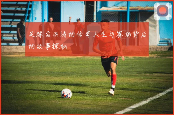 足球孟洪涛的传奇人生与赛场背后的故事探秘