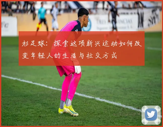 杉足球：探索这项新兴运动如何改变年轻人的生活与社交方式