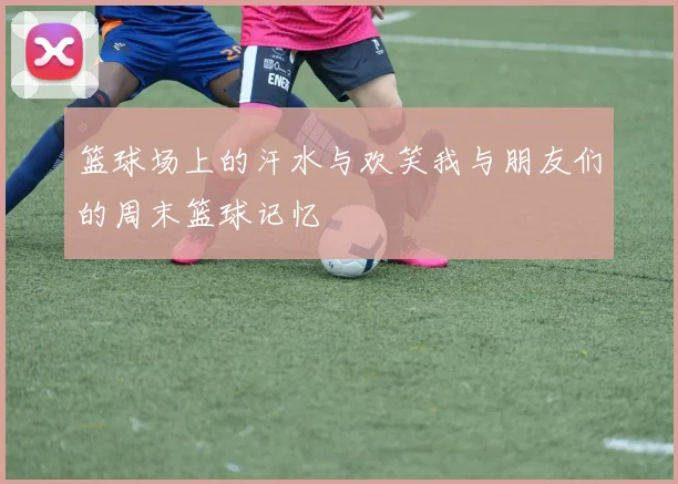 篮球场上的汗水与欢笑我与朋友们的周末篮球记忆