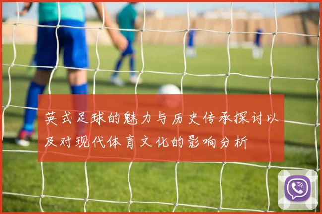 英式足球的魅力与历史传承探讨以及对现代体育文化的影响分析
