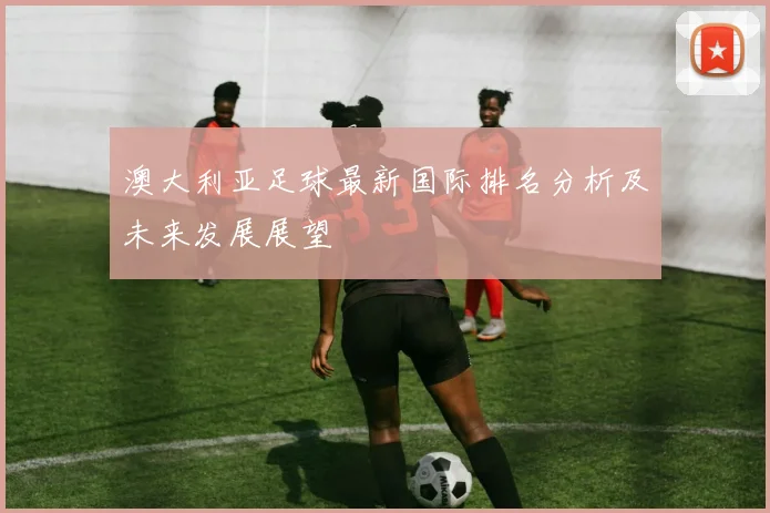 澳大利亚足球最新国际排名分析及未来发展展望