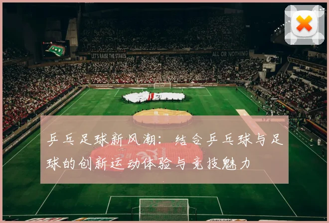 乒乓足球新风潮：结合乒乓球与足球的创新运动体验与竞技魅力