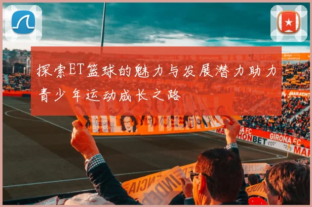 探索ET篮球的魅力与发展潜力助力青少年运动成长之路